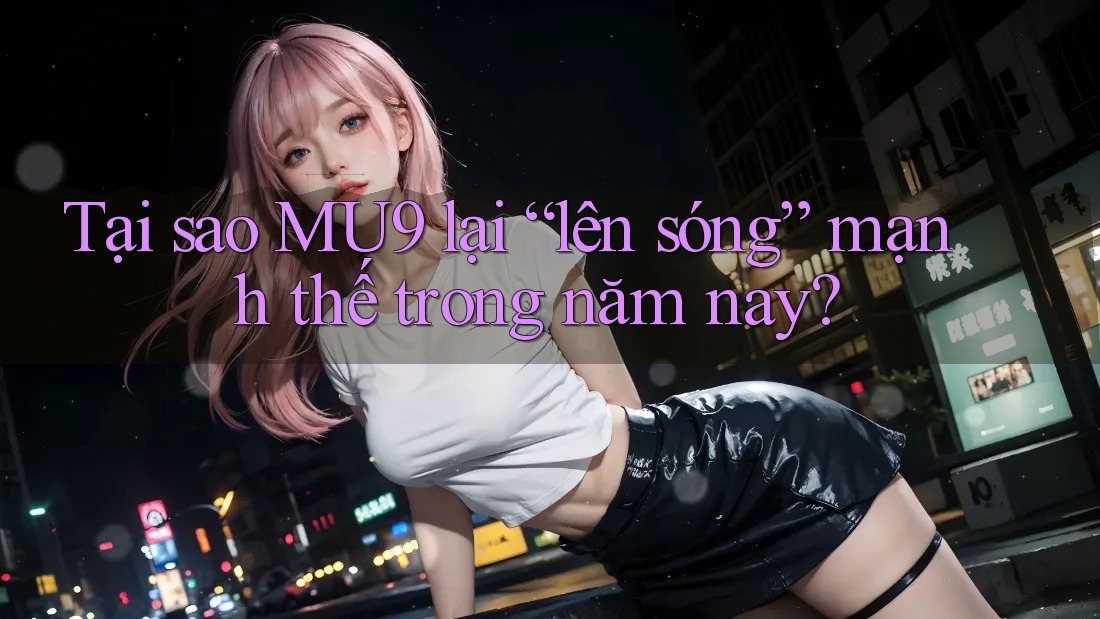 Tại sao MU9 lại “lên sóng” mạnh thế trong năm nay?