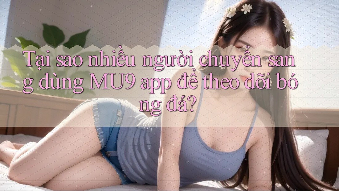 Tại sao nhiều người chuyển sang dùng MU9 app để theo dõi bóng đá?