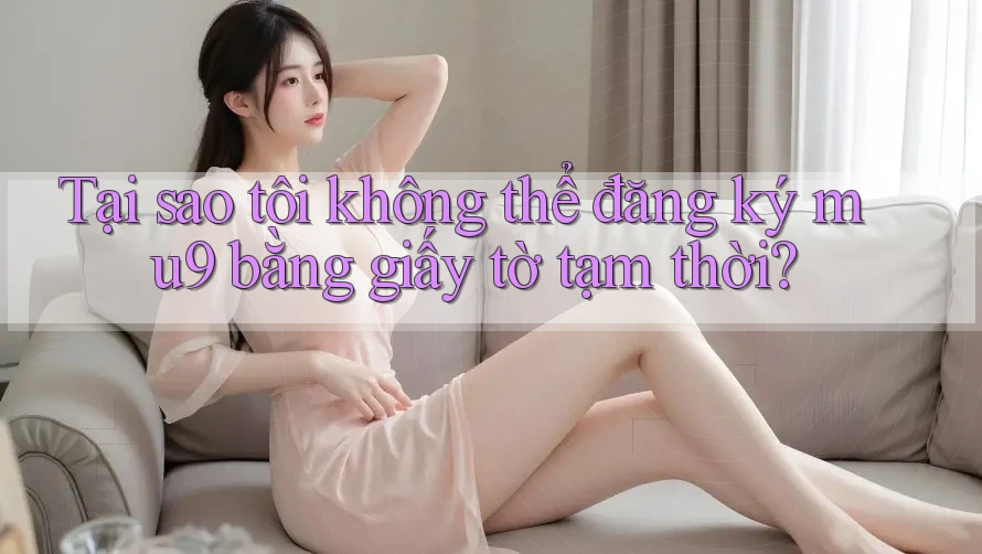 Tại sao tôi không thể đăng ký mu9 bằng giấy tờ tạm thời?