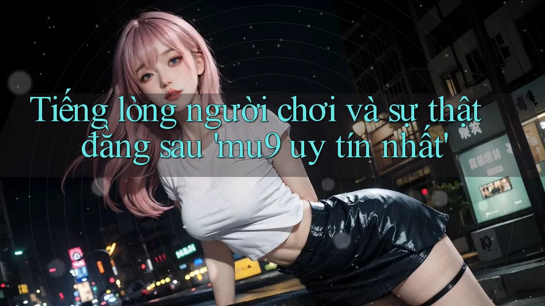 Tiếng lòng người chơi và sự thật đằng sau 'mu9 uy tín nhất'