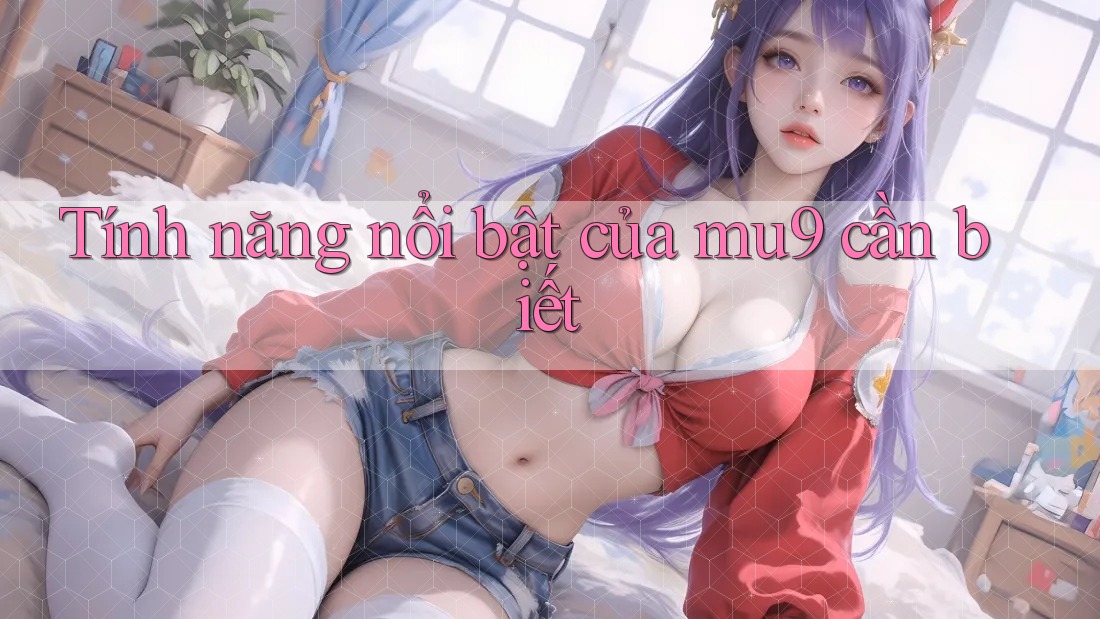 Tính năng nổi bật của mu9 cần biết
