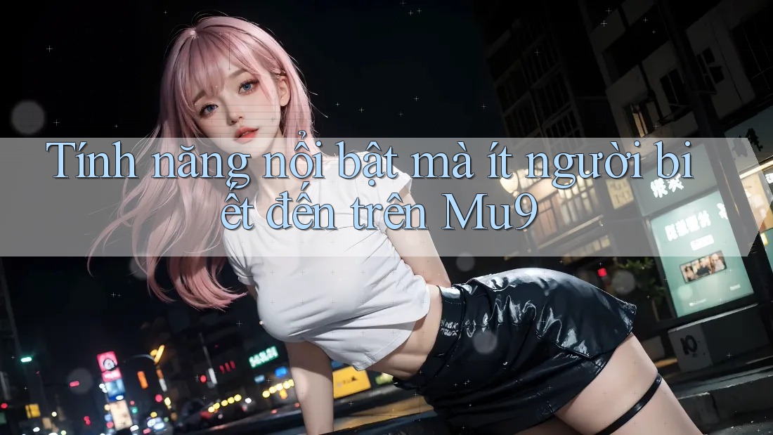 Tính năng nổi bật mà ít người biết đến trên Mu9