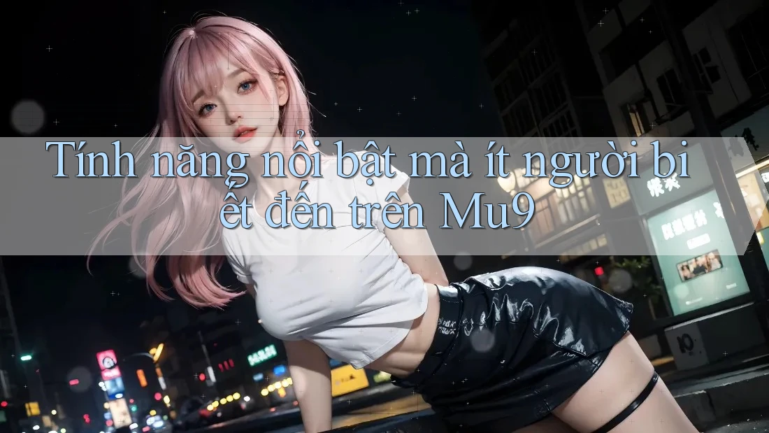 Tính năng nổi bật mà ít người biết đến trên Mu9