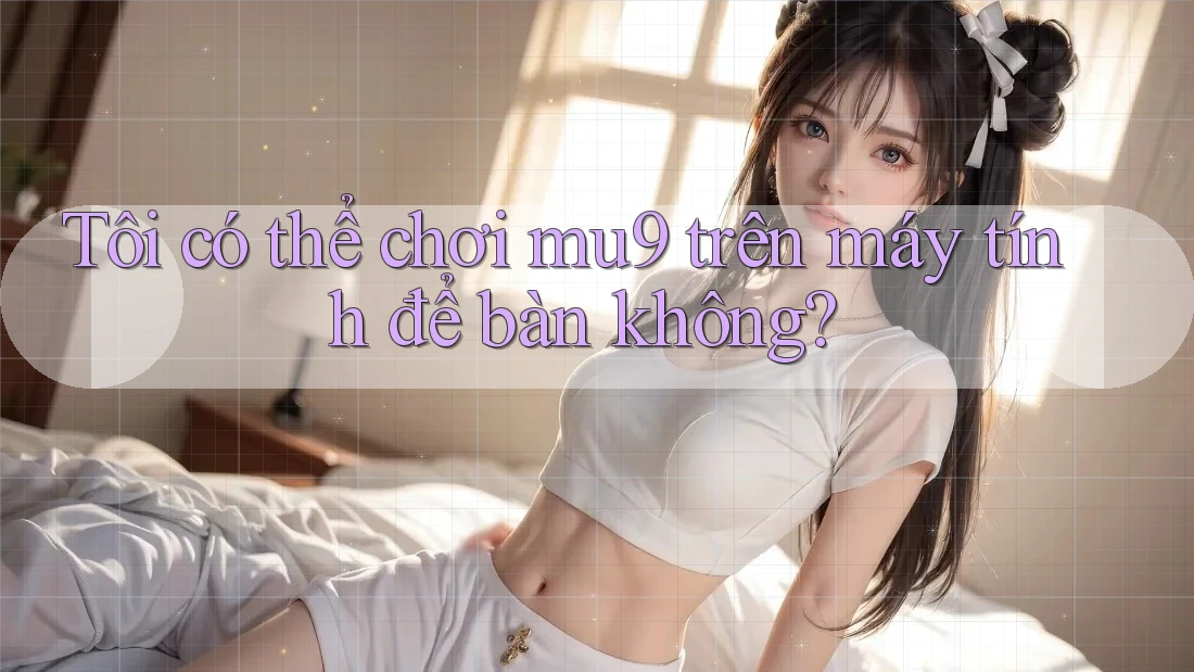 Tôi có thể chơi mu9 trên máy tính để bàn không?