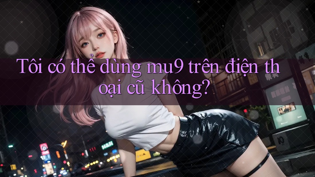 Tôi có thể dùng mu9 trên điện thoại cũ không?