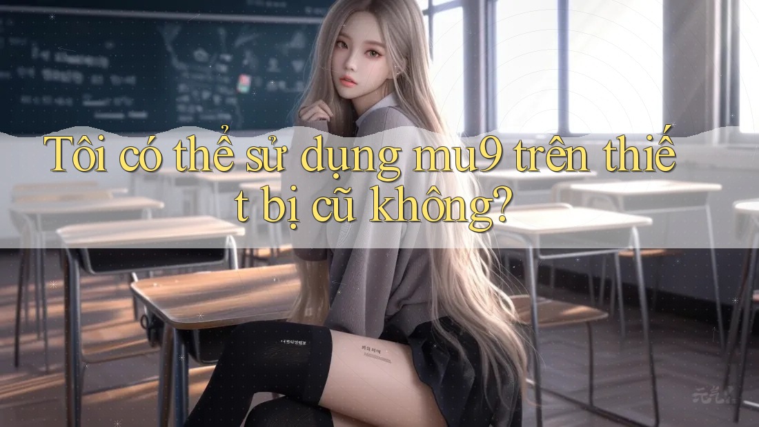 Tôi có thể sử dụng mu9 trên thiết bị cũ không?