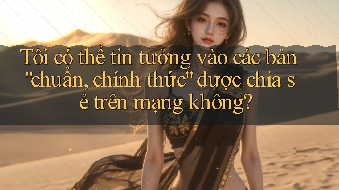 Tôi có thể tin tưởng vào các bản “chuẩn, chính thức” được chia sẻ trên mạng không?