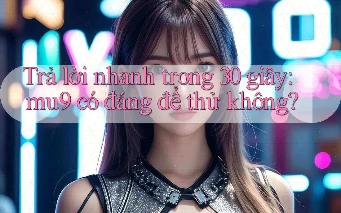 Trả lời nhanh trong 30 giây: mu9 có đáng để thử không?