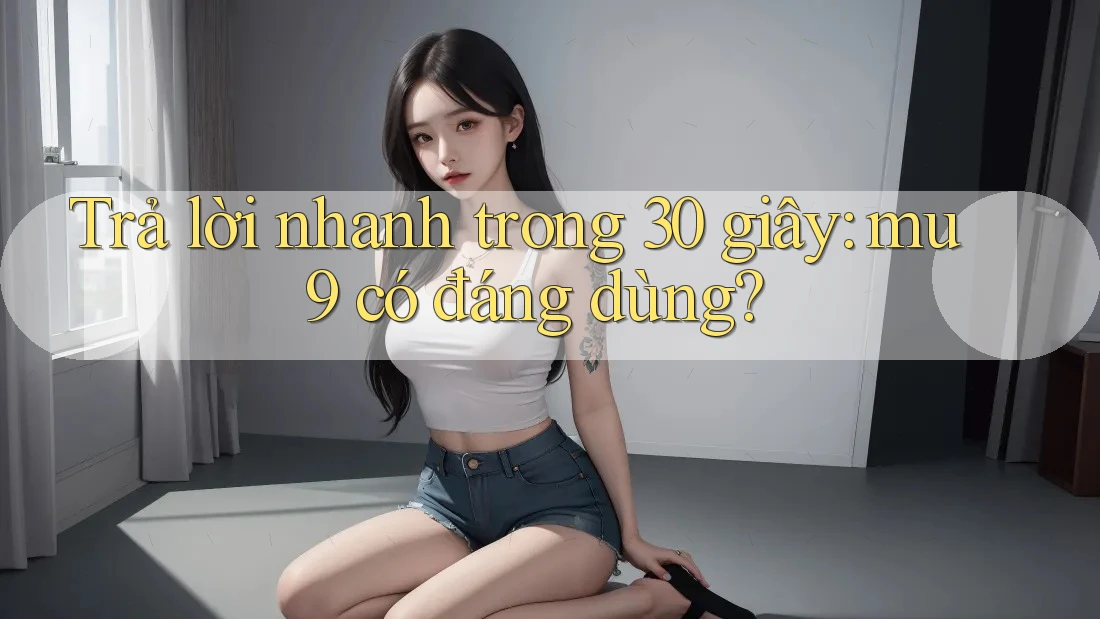 Trả lời nhanh trong 30 giây - mu9 có đáng dùng?