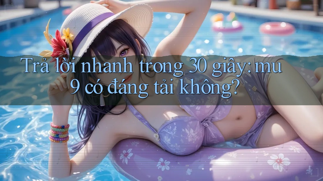 Trả lời nhanh trong 30 giây: mu9 có đáng tải không?