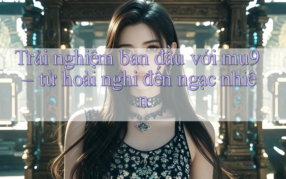 Trải nghiệm ban đầu với mu9 – từ hoài nghi đến ngạc nhiên