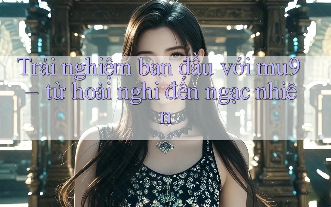 Trải nghiệm ban đầu với mu9 – từ hoài nghi đến ngạc nhiên