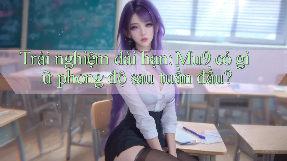 Trải nghiệm dài hạn: Mu9 có giữ phong độ sau tuần đầu?