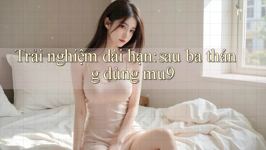 Trải nghiệm dài hạn: sau ba tháng dùng mu9