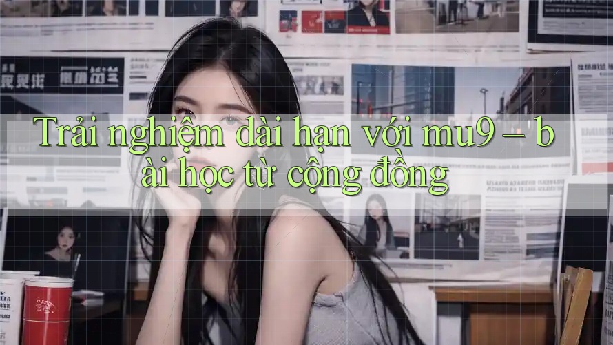 Trải nghiệm dài hạn với mu9 – bài học từ cộng đồng