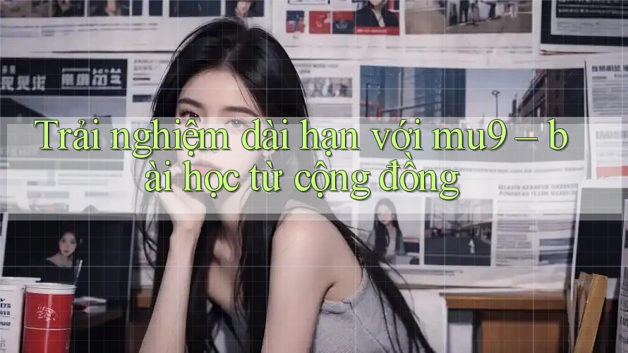 Trải nghiệm dài hạn với mu9 – bài học từ cộng đồng