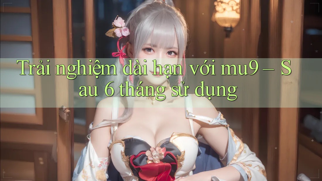 Trải nghiệm dài hạn với mu9 – Sau 6 tháng sử dụng