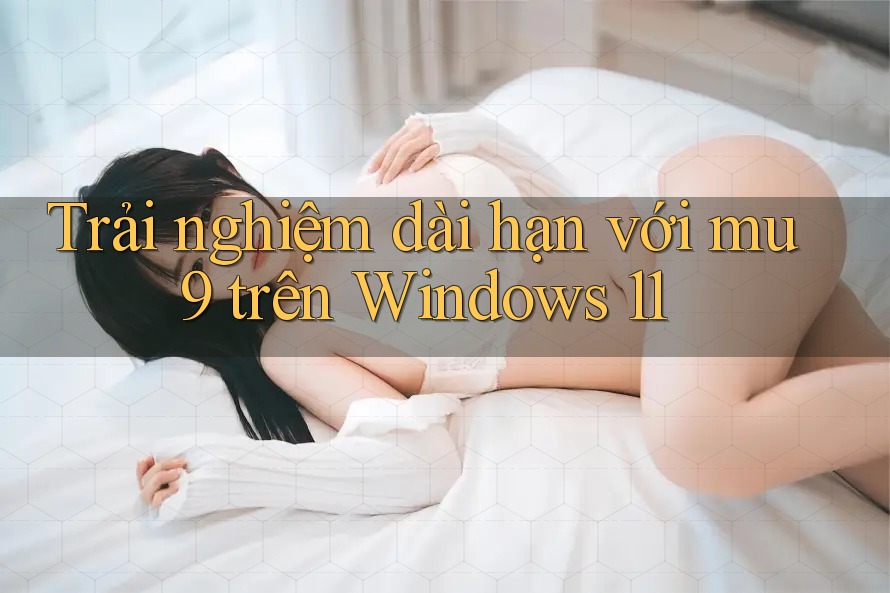 Trải nghiệm dài hạn với mu9 trên Windows 11 Trải nghiệm dài hạn với mu9 trên Windows 11
