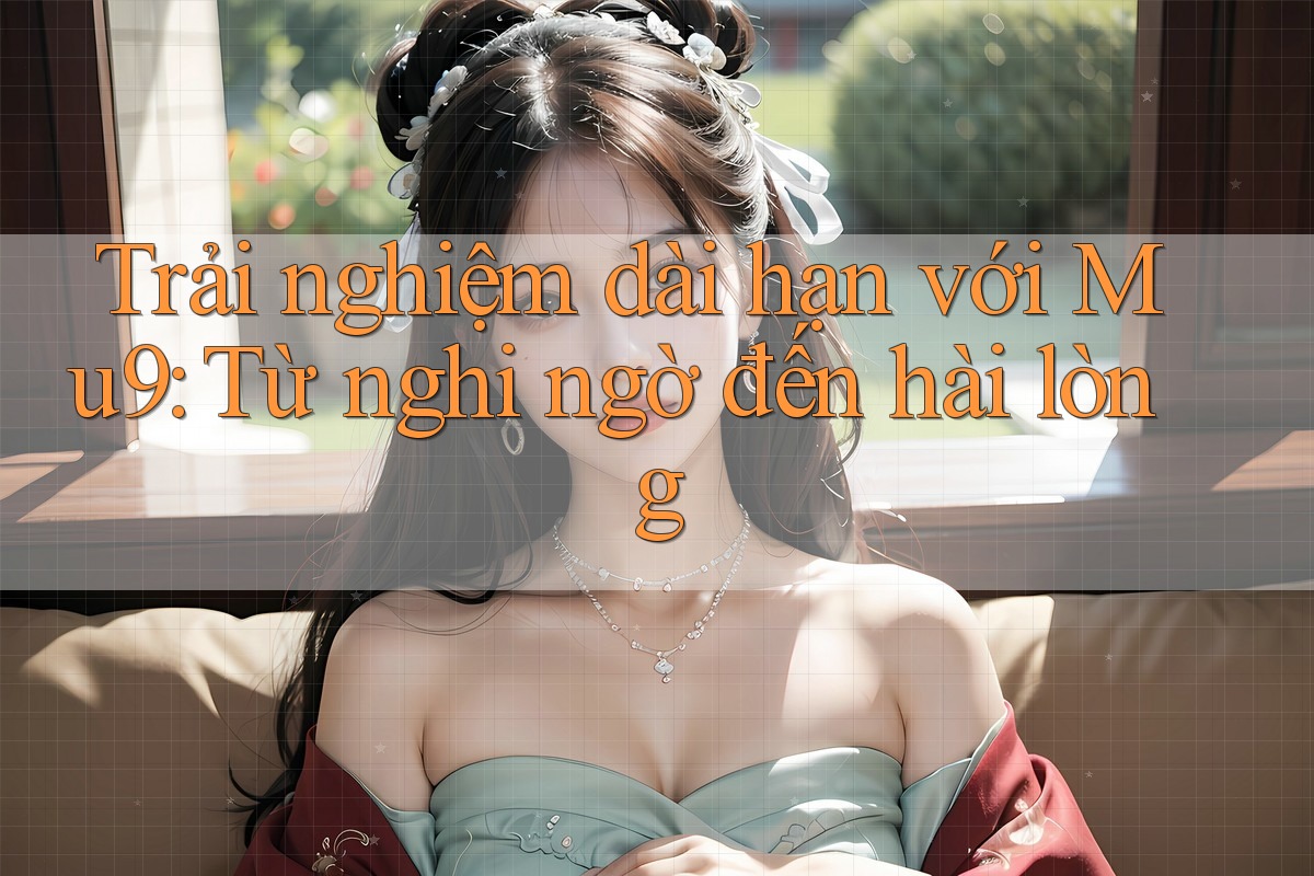 Trải nghiệm dài hạn với Mu9: Từ nghi ngờ đến hài lòng