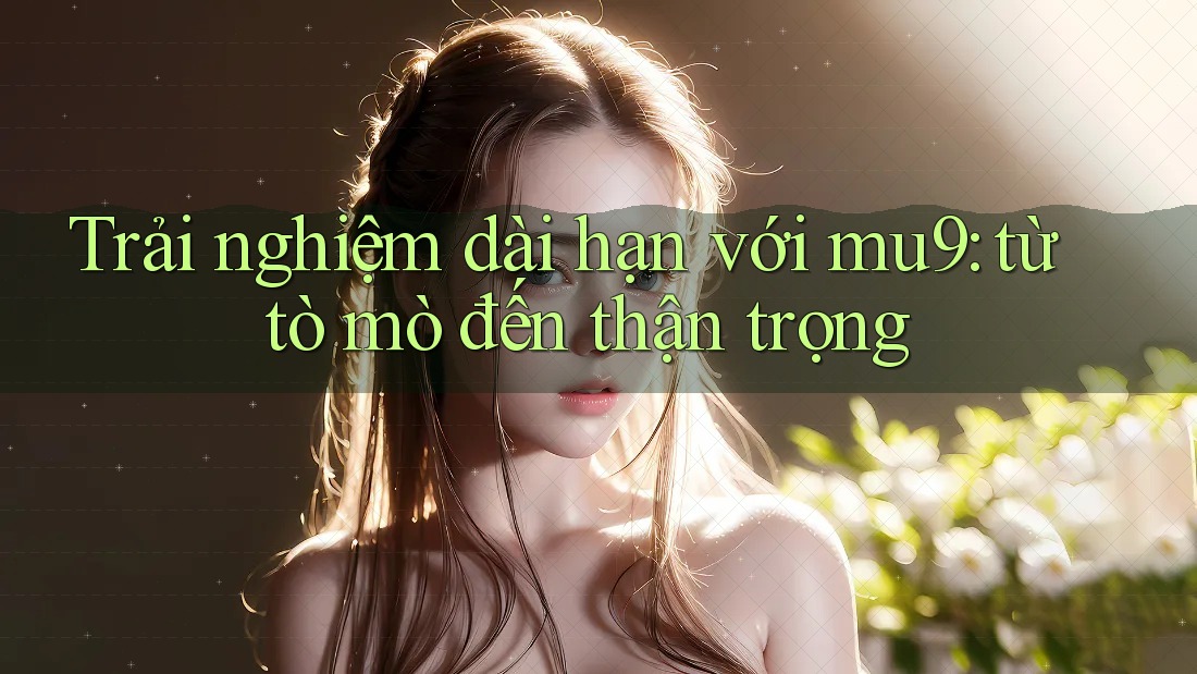 Trải nghiệm dài hạn với mu9: từ tò mò đến thận trọng