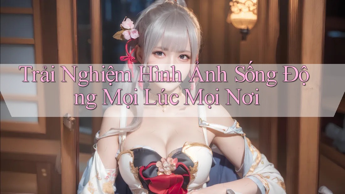 Trải Nghiệm Hình Ảnh Sống Động Mọi Lúc Mọi Nơi