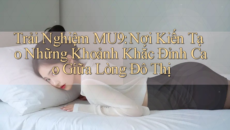 Trải Nghiệm MU9: Nơi Kiến Tạo Những Khoảnh Khắc Đỉnh Cao Giữa Lòng Đô Thị