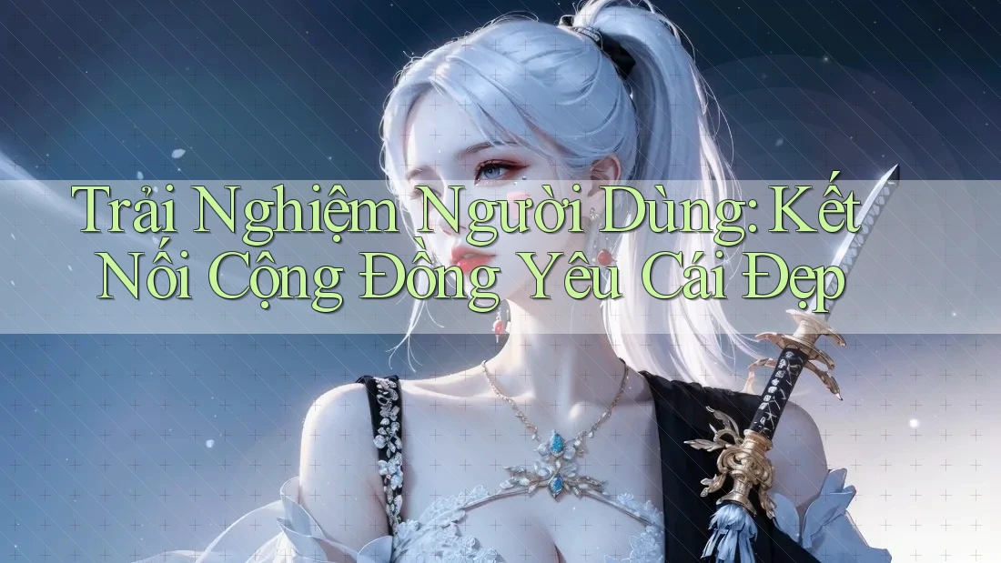 Trải Nghiệm Người Dùng: Kết Nối Cộng Đồng Yêu Cái Đẹp
