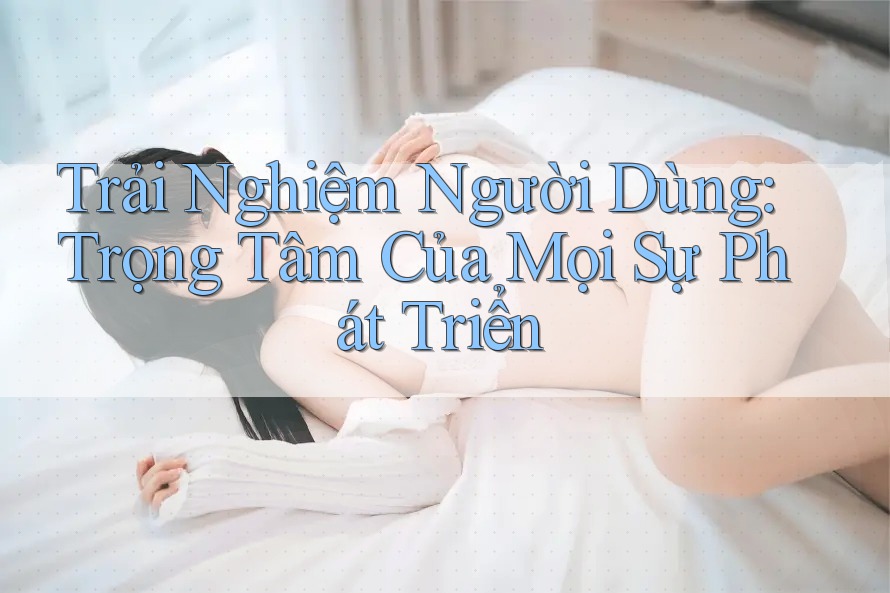 Trải Nghiệm Người Dùng: Trọng Tâm Của Mọi Sự Phát Triển