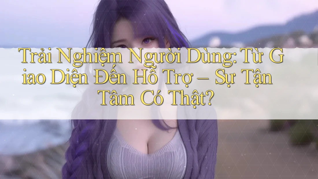 Trải Nghiệm Người Dùng: Từ Giao Diện Đến Hỗ Trợ – Sự Tận Tâm Có Thật?