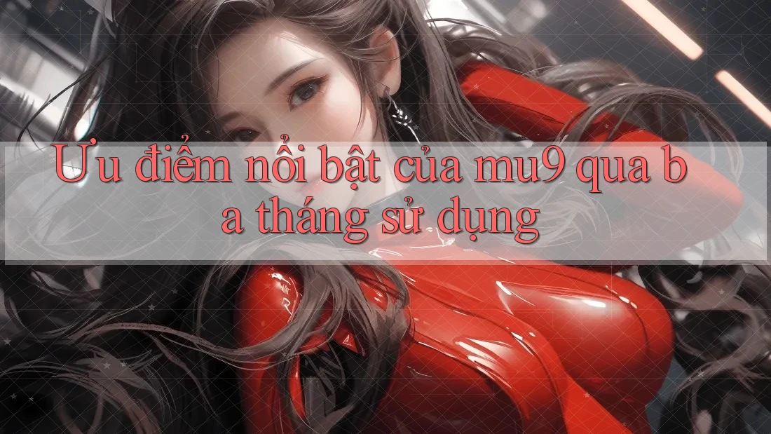 Ưu điểm nổi bật của mu9 qua ba tháng sử dụng