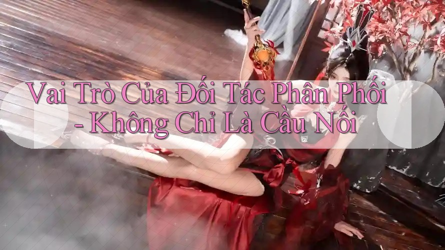 Vai Trò Của Đối Tác Phân Phối - Không Chỉ Là Cầu Nối