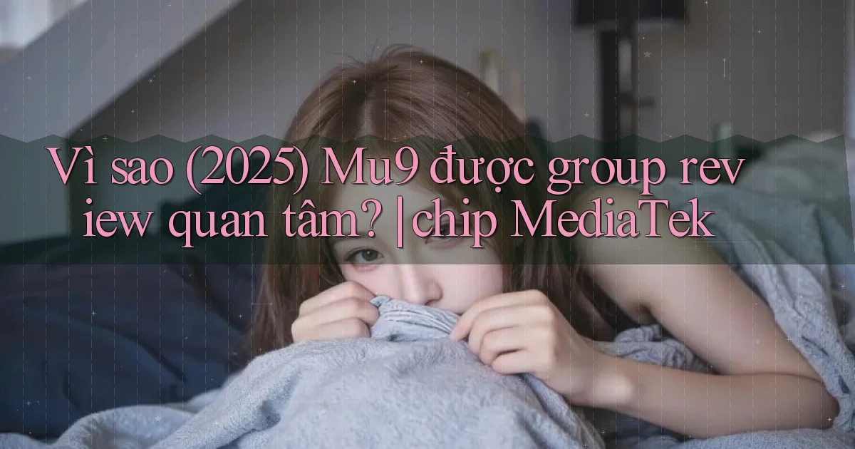 Vì sao (2025) Mu9 được group review quan tâm chip MediaTek