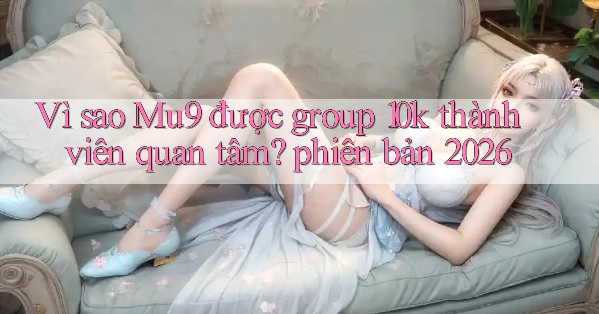 Vì sao Mu9 được group 10k thành viên quan tâm phiên bản 2026